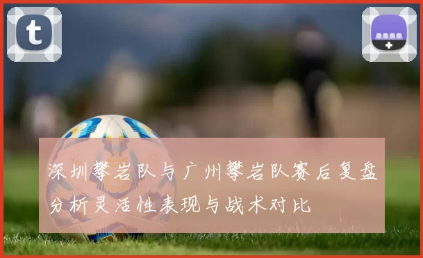 深圳攀岩队与广州攀岩队赛后复盘分析灵活性表现与战术对比