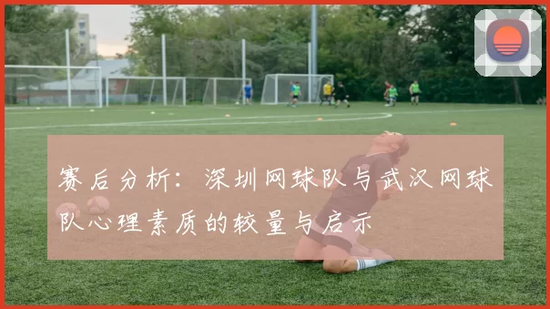 赛后分析：深圳网球队与武汉网球队心理素质的较量与启示