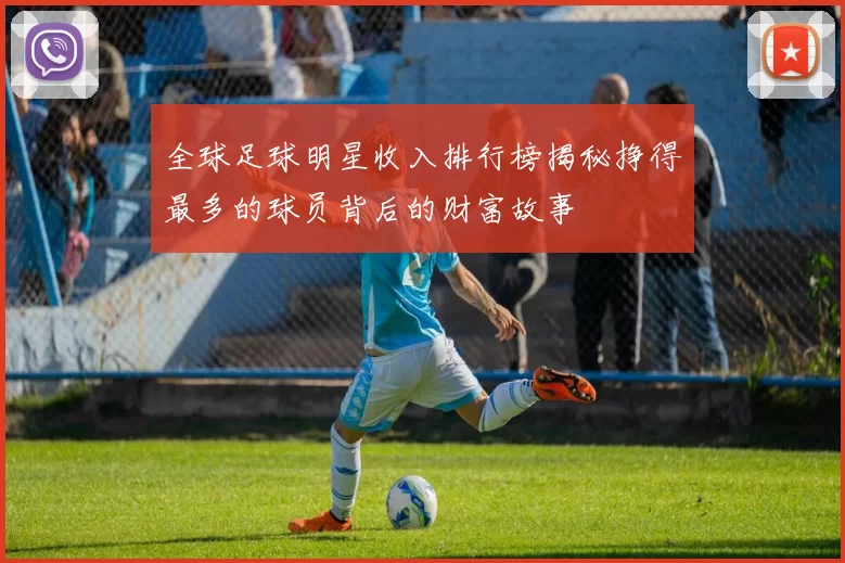 全球足球明星收入排行榜揭秘挣得最多的球员背后的财富故事