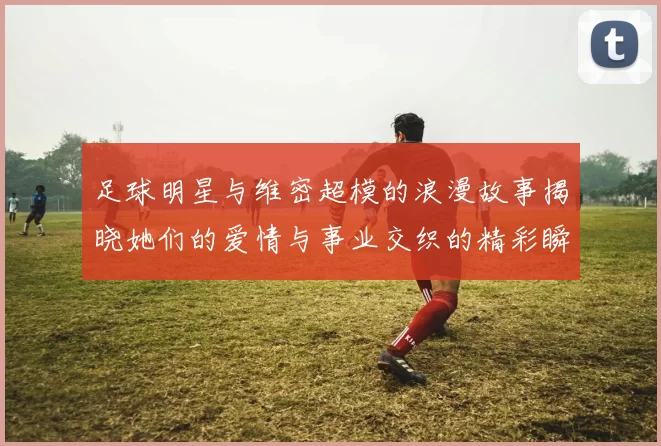 足球明星与维密超模的浪漫故事揭晓她们的爱情与事业交织的精彩瞬间