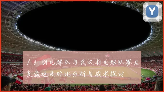 广州羽毛球队与武汉羽毛球队赛后复盘速度对比分析与战术探讨