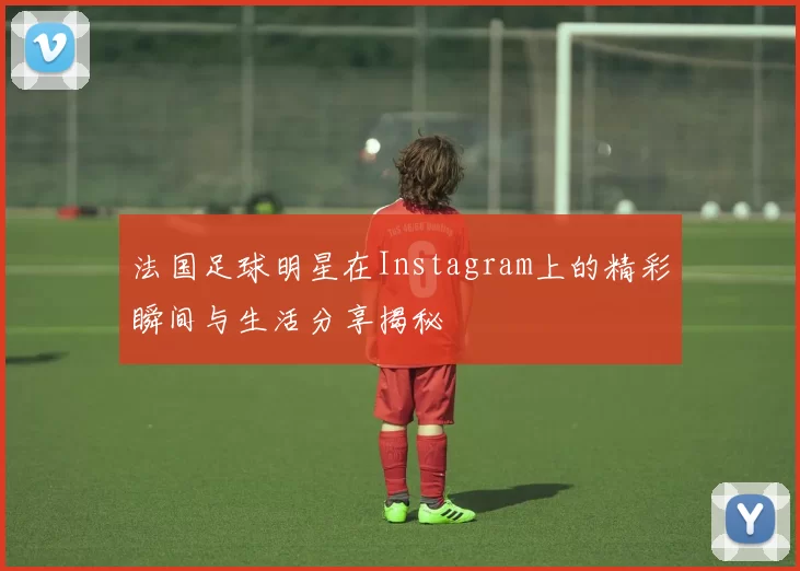 法国足球明星在Instagram上的精彩瞬间与生活分享揭秘