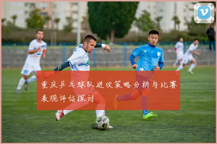 重庆乒乓球队进攻策略分析与比赛表现评估探讨