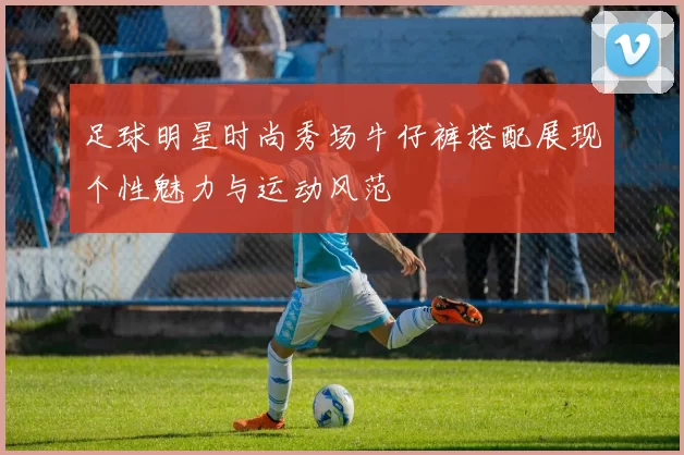 足球明星时尚秀场牛仔裤搭配展现个性魅力与运动风范