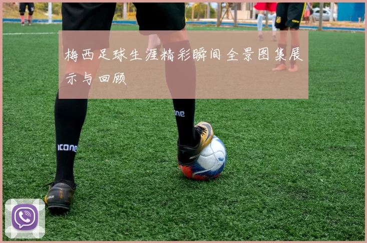 梅西足球生涯精彩瞬间全景图集展示与回顾