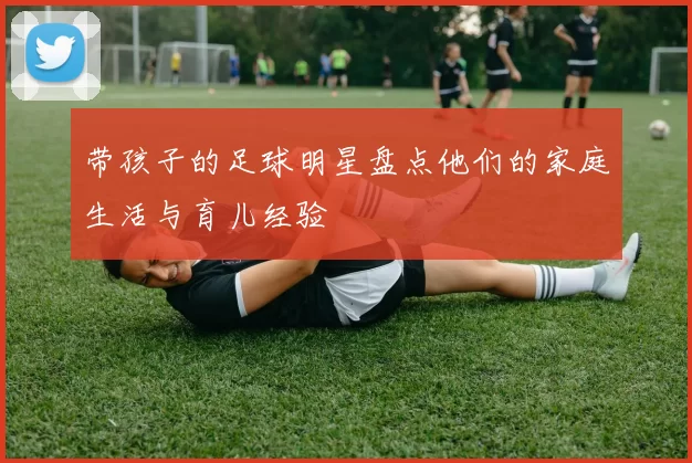 带孩子的足球明星盘点他们的家庭生活与育儿经验
