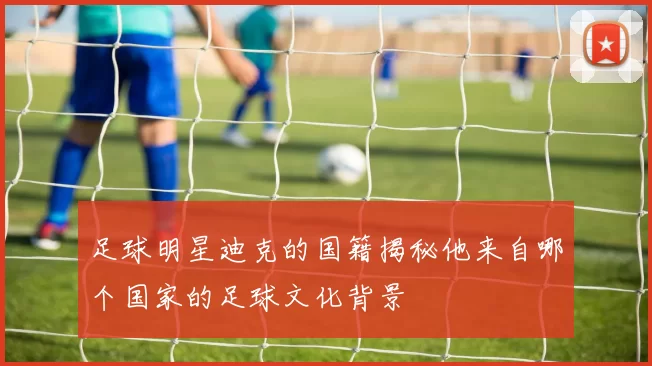 足球明星迪克的国籍揭秘他来自哪个国家的足球文化背景