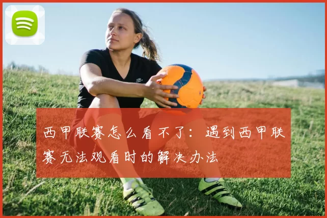 西甲联赛怎么看不了：遇到西甲联赛无法观看时的解决办法