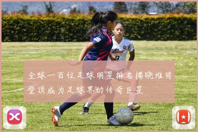 全球一百位足球明星排名揭晓谁将登顶成为足球界的传奇巨星