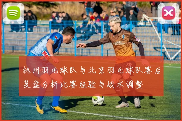 杭州羽毛球队与北京羽毛球队赛后复盘分析比赛经验与战术调整