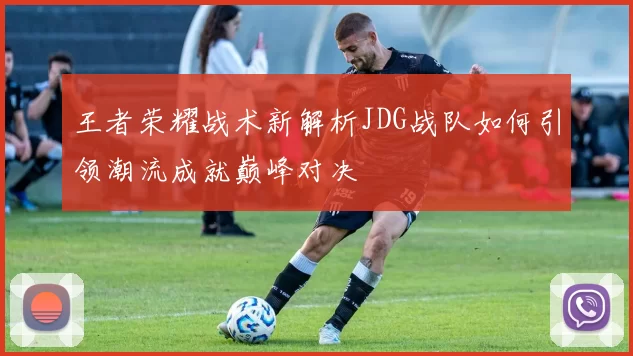 王者荣耀战术新解析JDG战队如何引领潮流成就巅峰对决