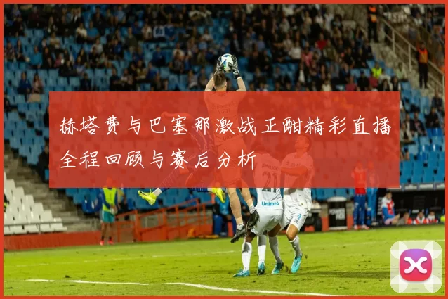 赫塔费与巴塞那激战正酣精彩直播全程回顾与赛后分析