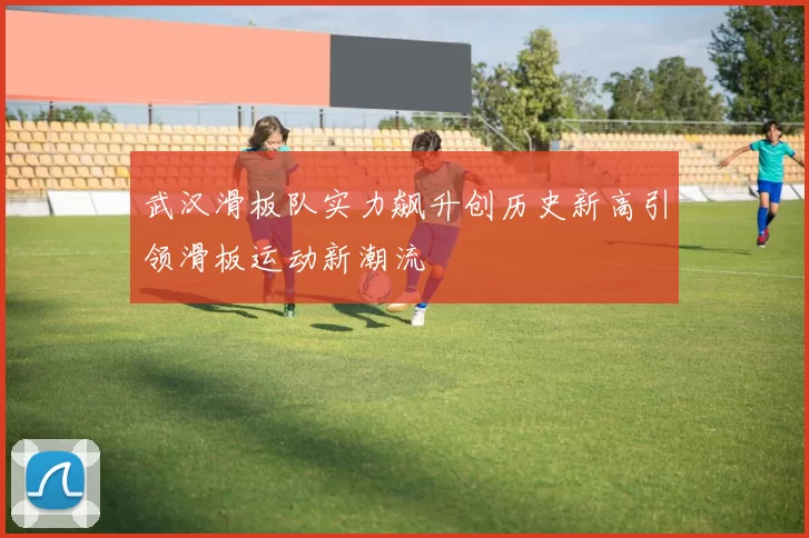 武汉滑板队实力飙升创历史新高引领滑板运动新潮流