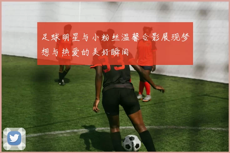 足球明星与小粉丝温馨合影展现梦想与热爱的美好瞬间