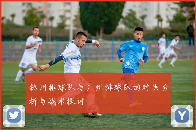 杭州排球队与广州排球队的对决分析与战术探讨