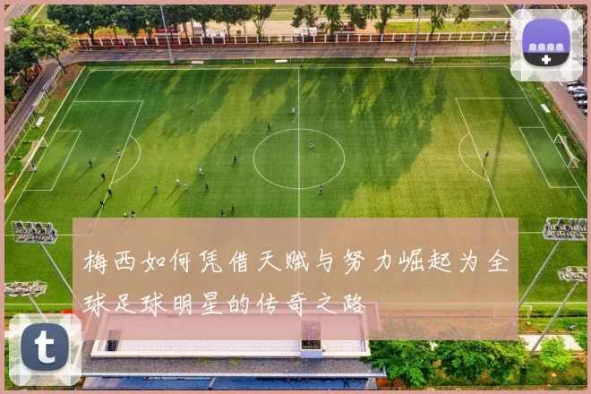 梅西如何凭借天赋与努力崛起为全球足球明星的传奇之路