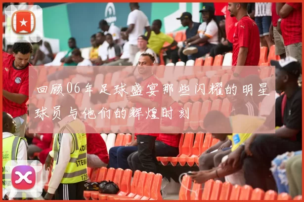 回顾06年足球盛宴那些闪耀的明星球员与他们的辉煌时刻