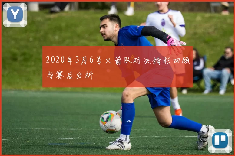 2020年3月6号火箭队对决精彩回顾与赛后分析