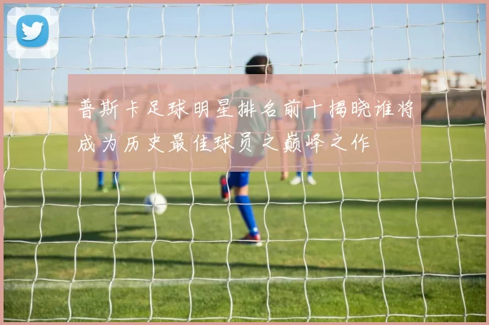 普斯卡足球明星排名前十揭晓谁将成为历史最佳球员之巅峰之作