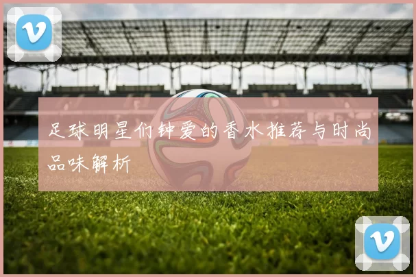 足球明星们钟爱的香水推荐与时尚品味解析