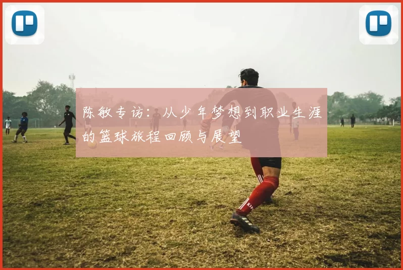 陈敏专访：从少年梦想到职业生涯的篮球旅程回顾与展望