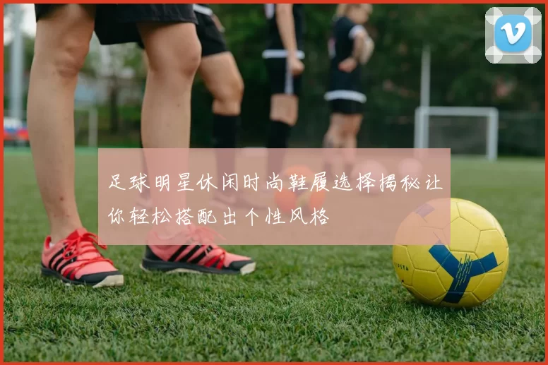 足球明星休闲时尚鞋履选择揭秘让你轻松搭配出个性风格