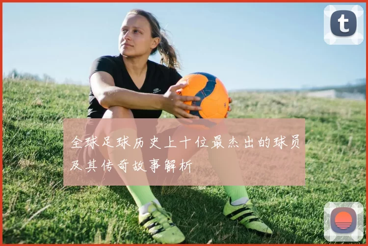 全球足球历史上十位最杰出的球员及其传奇故事解析