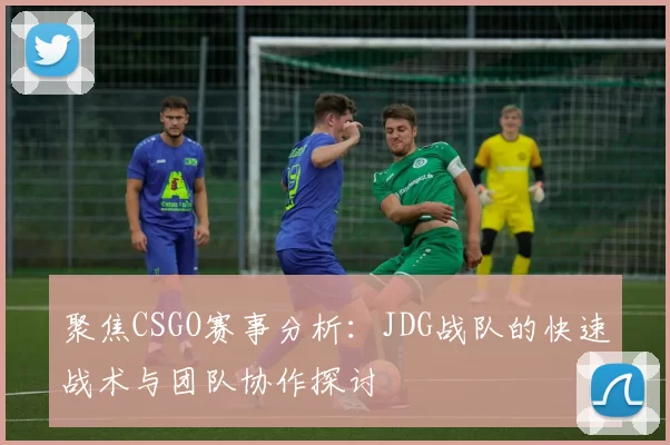 聚焦CSGO赛事分析：JDG战队的快速战术与团队协作探讨