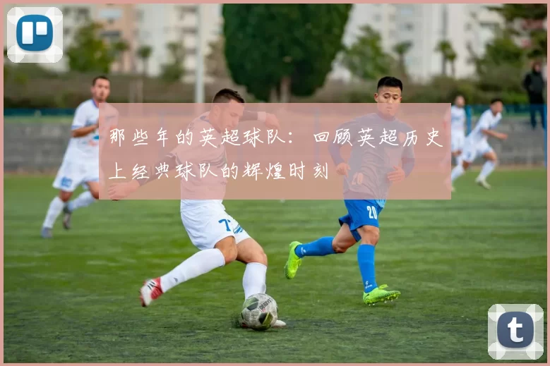 那些年的英超球队：回顾英超历史上经典球队的辉煌时刻