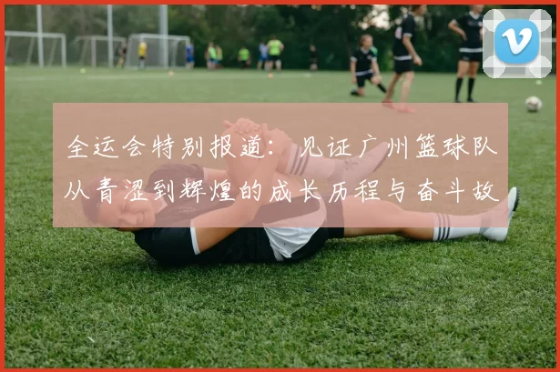 全运会特别报道：见证广州篮球队从青涩到辉煌的成长历程与奋斗故事