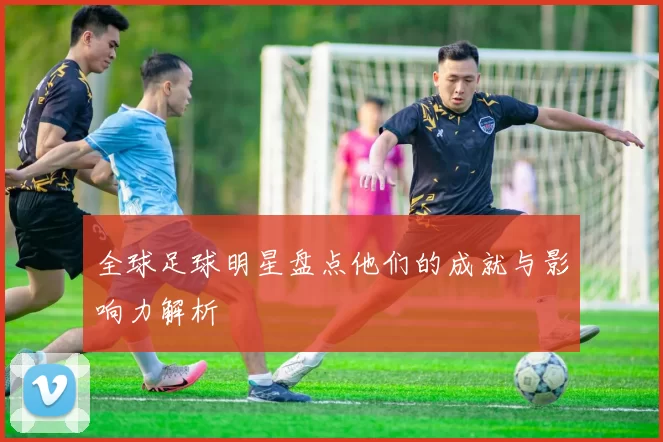 全球足球明星盘点他们的成就与影响力解析